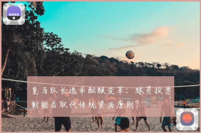 皇马队长选举酝酿变革：球员投票制能否取代传统资历原则？