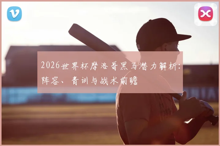 2026世界杯摩洛哥黑马潜力解析：阵容、青训与战术前瞻