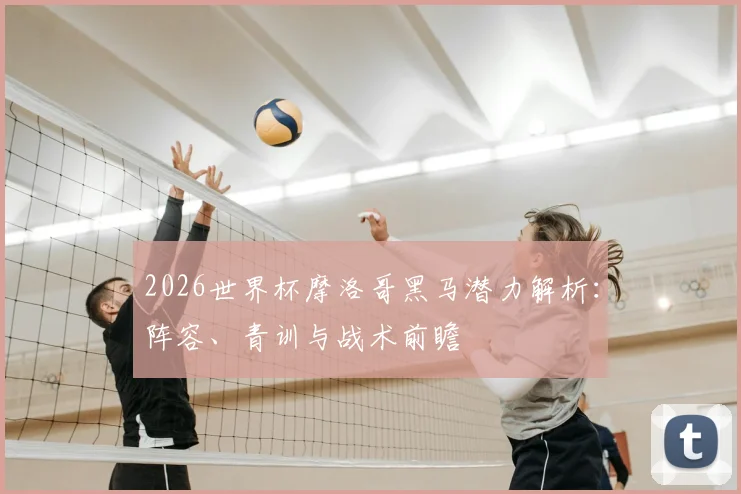 2026世界杯摩洛哥黑马潜力解析：阵容、青训与战术前瞻