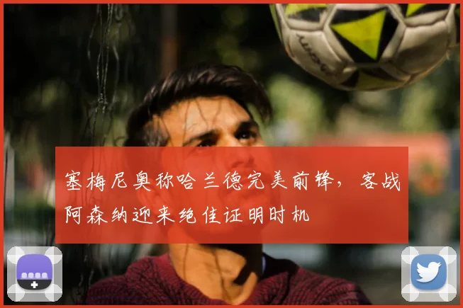 塞梅尼奥称哈兰德完美前锋，客战阿森纳迎来绝佳证明时机