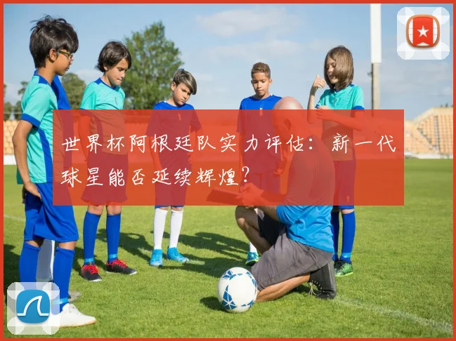 世界杯阿根廷队实力评估:新一代球星能否延续辉煌?