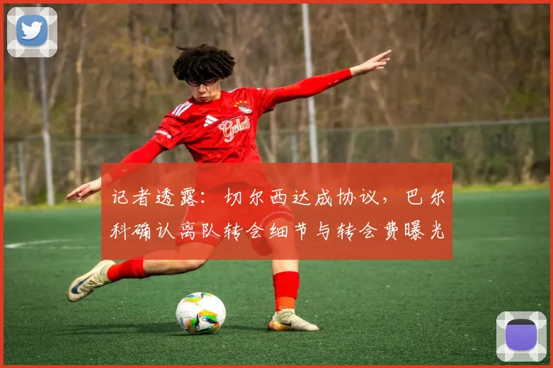 记者透露：切尔西达成协议，巴尔科确认离队转会细节与转会费曝光
