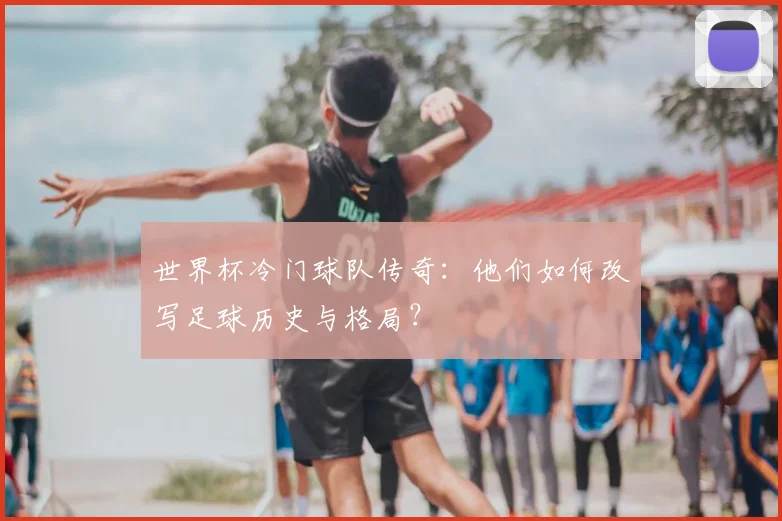 世界杯冷门球队传奇：他们如何改写足球历史与格局？